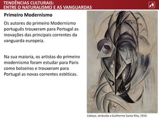 TENDÊNCIAS CULTURAIS:
ENTRE O NATURALISMO E AS VANGUARDAS
Primeiro Modernismo
Os autores do primeiro Modernismo
português trouxeram para Portugal as
inovações das principais correntes da
vanguarda europeia.
Na sua maioria, os artistas do primeiro
modernismo foram estudar para Paris
como bolseiros e trouxeram para
Portugal as novas correntes estéticas.
Cabeça, atribuída a Guilherme Santa-Rita, 1910.
 