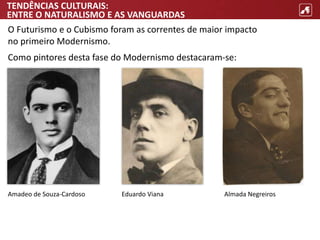 TENDÊNCIAS CULTURAIS:
ENTRE O NATURALISMO E AS VANGUARDAS
O Futurismo e o Cubismo foram as correntes de maior impacto
no primeiro Modernismo.
Como pintores desta fase do Modernismo destacaram-se:
Amadeo de Souza-Cardoso Almada Negreiros
Eduardo Viana
 