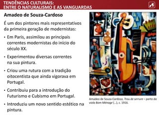 TENDÊNCIAS CULTURAIS:
ENTRE O NATURALISMO E AS VANGUARDAS
Amadeo de Souza-Cardoso
É um dos pintores mais representativos
da primeira geração de modernistas:
• Em Paris, assimilou as principais
correntes modernistas do início do
século XX.
• Experimentou diversas correntes
na sua pintura.
• Criou uma rutura com a tradição
oitocentista que ainda vigorava em
Portugal.
• Contribuiu para a introdução do
Futurismo e Cubismo em Portugal.
• Introduziu um novo sentido estético na
pintura.
Amadeo de Souza-Cardoso, Trou de serrure – parto da
viola Bom Ménage (…), c. 1916.
 