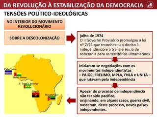 DA REVOLUÇÃO À ESTABILIZAÇÃO DA DEMOCRACIA
TENSÕES POLÍTICO-IDEOLÓGICAS
NO INTERIOR DO MOVIMENTO
REVOLUCIONÁRIO
SOBRE A DESCOLONIZAÇÃO
julho de 1974
O II Governo Provisório promulgou a lei
nº 7/74 que reconheceu o direito à
independência e a transferência de
soberania para os territórios ultramarinos
Iniciaram-se negociações com os
movimentos independentistas
– PAIGC, FRELIMO, MPLA, FNLA e UNITA –
que lutavam pela independência
Apesar do processo de independência
não ter sido pacífico,
originando, em alguns casos, guerra civil,
nasceram, deste processo, novos países
independentes.
 