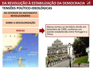 DA REVOLUÇÃO À ESTABILIZAÇÃO DA DEMOCRACIA
TENSÕES POLÍTICO-IDEOLÓGICAS
NO INTERIOR DO MOVIMENTO
REVOLUCIONÁRIO
SOBRE A DESCOLONIZAÇÃO
Macau tornou-se território chinês em
dezembro de 1999, conforme um
acordo estabelecido entre Portugal e a
China.
MACAU
 