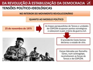DA REVOLUÇÃO À ESTABILIZAÇÃO DA DEMOCRACIA
TENSÕES POLÍTICO-IDEOLÓGICAS
NO INTERIOR DO MOVIMENTO REVOLUCIONÁRIO
QUANTO AO MODELO POLÍTICO
As tropas paraquedistas de Tancos e unidades
do COPCON ocuparam pontos estratégicos
e colocaram o país à beira da guerra civil.
O presidente Costa Gomes
declarou o estado de sítio.
Forças lideradas por Ramalho
Eanes, num contragolpe,
neutralizaram as forças de
Tancos e do COPCON.
25 de novembro de 1975
 