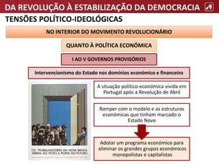 DA REVOLUÇÃO À ESTABILIZAÇÃO DA DEMOCRACIA
TENSÕES POLÍTICO-IDEOLÓGICAS
NO INTERIOR DO MOVIMENTO REVOLUCIONÁRIO
QUANTO À POLÍTICA ECONÓMICA
I AO V GOVERNOS PROVISÓRIOS
Intervencionismo do Estado nos domínios económico e financeiro
A situação político-económica vivida em
Portugal após a Revolução de Abril
Adotar um programa económico para
eliminar os grandes grupos económicos
monopolistas e capitalistas
Romper com o modelo e as estruturas
económicas que tinham marcado o
Estado Novo
 