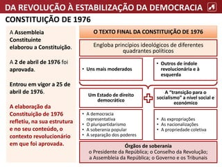 DA REVOLUÇÃO À ESTABILIZAÇÃO DA DEMOCRACIA
CONSTITUIÇÃO DE 1976
A Assembleia
Constituinte
elaborou a Constituição.
A 2 de abril de 1976 foi
aprovada.
Entrou em vigor a 25 de
abril de 1976.
A elaboração da
Constituição de 1976
refletiu, na sua estrutura
e no seu conteúdo, o
contexto revolucionário
em que foi aprovada.
• Uns mais moderados
• A democracia
representativa
• O pluripartidarismo
• A soberania popular
• A separação dos poderes
Órgãos de soberania
o Presidente da República; o Conselho da Revolução;
a Assembleia da República; o Governo e os Tribunais
• As expropriações
• As nacionalizações
• A propriedade coletiva
O TEXTO FINAL DA CONSTITUIÇÃO DE 1976
Engloba princípios ideológicos de diferentes
quadrantes políticos
• Outros de índole
revolucionária e à
esquerda
A “transição para o
socialismo” a nível social e
económico
Um Estado de direito
democrático
 