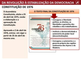 DA REVOLUÇÃO À ESTABILIZAÇÃO DA DEMOCRACIA
CONSTITUIÇÃO DE 1976
À Assembleia
Constituinte, eleita a 25
de abril de 1975, coube
a elaboração e a
aprovação da
Constituição.
Aprovada a 2 de abril de
1976, entrou em vigor a
partir de 25 de abril do
mesmo ano.
O TEXTO FINAL DA CONSTITUIÇÃO DE 1976
• Instituiu a democraticidade e
autonomia do poder local
(descentralização).
• Consagrou a liberdade
política, os direitos, as
liberdades e garantias dos
cidadãos e dos trabalhadores.
• Consagrou a autonomia e o
governo próprio das regiões
autónomas dos Açores e da
Madeira.
 