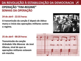 DA REVOLUÇÃO À ESTABILIZAÇÃO DA DEMOCRACIA
OPERAÇÃO “FIM-REGIME”
SENHAS DA OPERAÇÃO
24 de abril - 22:55 horas
A transmissão da canção E depois do Adeus
marca o início das operações militares contra
o regime.
25 de abril - 00:20 horas
Transmissão da canção
Grândola Vila Morena de José
Afonso, sinal de que as
operações militares estavam
em marcha.
 