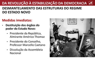 DA REVOLUÇÃO À ESTABILIZAÇÃO DA DEMOCRACIA
DESMANTELAMENTO DAS ESTRUTURAS DO REGIME
DO ESTADO NOVO
Medidas imediatas:
• Destituição dos órgãos do
poder do Estado Novo:
• Presidente da República,
Almirante Américo Thomaz
• Presidente do Conselho,
Professor Marcello Caetano
• Dissolução da Assembleia
Nacional
 