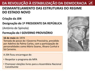 DA REVOLUÇÃO À ESTABILIZAÇÃO DA DEMOCRACIA
DESMANTELAMENTO DAS ESTRUTURAS DO REGIME
DO ESTADO NOVO
A JSN ficou encarregue de:
• Respeitar o programa do MFA
• Promover eleições livres para a Assembleia Nacional
Constituinte
Criação da JSN
Designação do 1º PRESIDENTE DA REPÚBLICA
(António de Spínola)
Formação do I GOVERNO PROVISÓRIO
16 de maio de 1974
Tomada de posse do I Governo Provisório, presidido
por Adelino da Palma Carlos, com a participação de
personalidades como Mário Soares, Álvaro Cunhal e
Sá Carneiro.
 