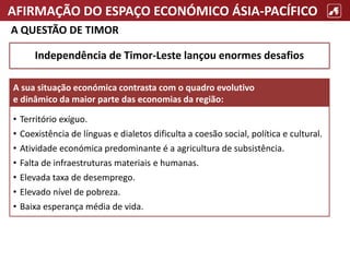 AFIRMAÇÃO DO ESPAÇO ECONÓMICO ÁSIA-PACÍFICO
A QUESTÃO DE TIMOR
• Território exíguo.
• Coexistência de línguas e dialetos dificulta a coesão social, política e cultural.
• Atividade económica predominante é a agricultura de subsistência.
• Falta de infraestruturas materiais e humanas.
• Elevada taxa de desemprego.
• Elevado nível de pobreza.
• Baixa esperança média de vida.
A sua situação económica contrasta com o quadro evolutivo
e dinâmico da maior parte das economias da região:
Independência de Timor-Leste lançou enormes desafios
 