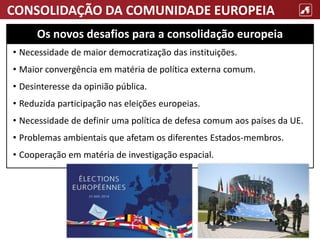 CONSOLIDAÇÃO DA COMUNIDADE EUROPEIA
• Necessidade de maior democratização das instituições.
• Maior convergência em matéria de política externa comum.
• Desinteresse da opinião pública.
• Reduzida participação nas eleições europeias.
• Necessidade de definir uma política de defesa comum aos países da UE.
• Problemas ambientais que afetam os diferentes Estados-membros.
• Cooperação em matéria de investigação espacial.
Os novos desafios para a consolidação europeia
 