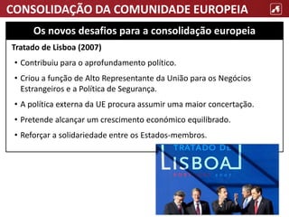 CONSOLIDAÇÃO DA COMUNIDADE EUROPEIA
Tratado de Lisboa (2007)
• Contribuiu para o aprofundamento político.
• Criou a função de Alto Representante da União para os Negócios
Estrangeiros e a Política de Segurança.
• A política externa da UE procura assumir uma maior concertação.
• Pretende alcançar um crescimento económico equilibrado.
• Reforçar a solidariedade entre os Estados-membros.
Os novos desafios para a consolidação europeia
 