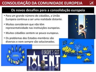 CONSOLIDAÇÃO DA COMUNIDADE EUROPEIA
• Para um grande número de cidadãos, a União
Europeia continua a ser uma realidade distante.
• Muitos consideram que não têm
representatividade nas instituições europeias.
• Muitos cidadãos sentem-se pouco europeus.
• Os problemas dos Estados-membros são
diversos e nem sempre são solucionados.
Os novos desafios para a consolidação europeia
 