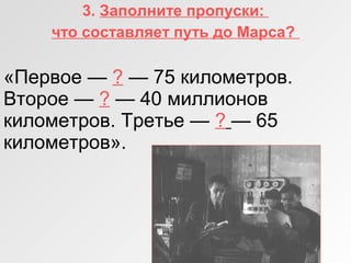 3. Заполните пропуски:
что составляет путь до Марса?
«Первое — ? — 75 километров.
Второе — ? — 40 миллионов
километров. Третье — ? — 65
километров».
 