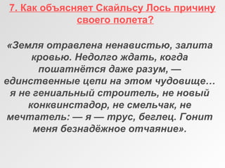 7. Как объясняет Скайльсу Лось причину
своего полета?
«Земля отравлена ненавистью, залита 
кровью. Недолго ждать, когда 
пошатнётся даже разум, — 
единственные цепи на этом чудовище… 
я не гениальный строитель, не новый 
конквинстадор, не смельчак, не 
мечтатель: — я — трус, беглец. Гонит 
меня безнадёжное отчаяние».
 
