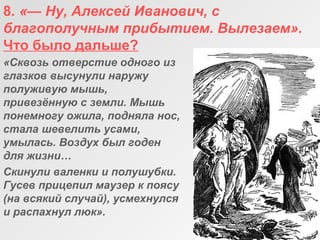 8. «— Ну, Алексей Иванович, с 
благополучным прибытием. Вылезаем».
Что было дальше?
«Сквозь отверстие одного из 
глазков высунули наружу 
полуживую мышь, 
привезённую с земли. Мышь 
понемногу ожила, подняла нос, 
стала шевелить усами, 
умылась. Воздух был годен 
для жизни…
Скинули валенки и полушубки. 
Гусев прицепил маузер к поясу 
(на всякий случай), усмехнулся 
и распахнул люк».
 