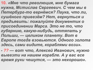 10. «Мне что революция, мне бумага 
нужна, Мстислав Сергеевич. С чем мы в 
Петербург-то вернёмся? Паука, что ли, 
сушёного привезём? Нет, вернуться и 
предъявить: пожалуйте документик о 
присоединении Марса. Это не то, что 
губернию, какую-нибудь, оттяпать у 
Польши, — целиком планету. Вот в 
Европе тогда взовьются. Одного золота 
здесь, сами видите, кораблями вози».
- ?? — вот что, Алексей Иванович, нужно 
вывезти на нашем корабле. А у вас все 
время руки чешутся, — это нехорошо».
 