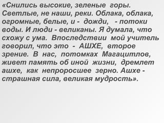 «Снились высокие, зеленые горы.
Светлые, не наши, реки. Облака, облака,
огромные, белые, и - дожди, - потоки
воды. И люди - великаны. Я думала, что
схожу с ума. Впоследствии мой учитель
говорил, что это - АШХЕ, второе
зрение. В нас, потомках Магацитлов,
живет память об иной жизни, дремлет
ашхе, как непроросшее зерно. Ашхе -
страшная сила, великая мудрость».
 