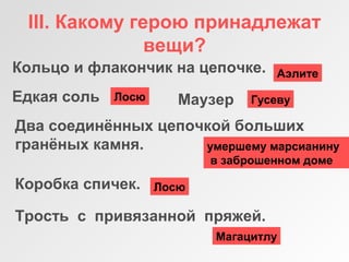 III. Какому герою принадлежат
вещи?
Едкая соль
Кольцо и флакончик на цепочке.
Маузер
Два соединённых цепочкой больших
гранёных камня.
Коробка спичек.
Трость с привязанной пряжей.
ГусевуЛосю
умершему марсианину
в заброшенном доме
Лосю
Магацитлу
Аэлите
 