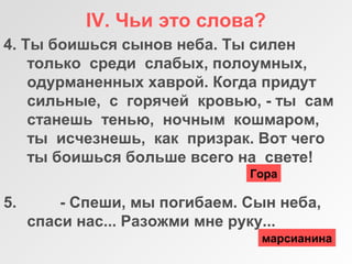 IV. Чьи это слова?
4. Ты боишься сынов неба. Ты силен
только среди слабых, полоумных,
одурманенных хаврой. Когда придут
сильные, с горячей кровью, - ты сам
станешь тенью, ночным кошмаром,
ты исчезнешь, как призрак. Вот чего
ты боишься больше всего на свете!
5. - Спеши, мы погибаем. Сын неба,
спаси нас... Разожми мне руку...
Гора
марсианина
 