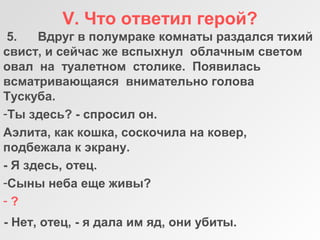 V. Что ответил герой?
5. Вдруг в полумраке комнаты раздался тихий
свист, и сейчас же вспыхнул облачным светом
овал на туалетном столике. Появилась
всматривающаяся внимательно голова
Тускуба.
-Ты здесь? - спросил он.
Аэлита, как кошка, соскочила на ковер,
подбежала к экрану.
- Я здесь, отец.
-Сыны неба еще живы?
- ?
- Нет, отец, - я дала им яд, они убиты.
 