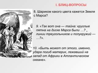 I. БЛИЦ-ВОПРОСЫ
8. Шариком какого цвета кажется Земля
с Марса?
9. «Так вот она — тайна: круглые
пятна на диске Марса были …? ,
линии треугольников и полукружий —
…?».
10. «Быть может от этого, именно,
удара погиб материк, лежавший на
запад от Африки в Атлантическом
океане».
 