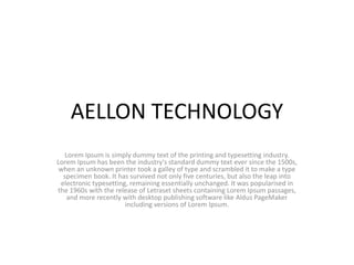 AELLON TECHNOLOGY
Lorem Ipsum is simply dummy text of the printing and typesetting industry.
Lorem Ipsum has been the industry's standard dummy text ever since the 1500s,
when an unknown printer took a galley of type and scrambled it to make a type
specimen book. It has survived not only five centuries, but also the leap into
electronic typesetting, remaining essentially unchanged. It was popularised in
the 1960s with the release of Letraset sheets containing Lorem Ipsum passages,
and more recently with desktop publishing software like Aldus PageMaker
including versions of Lorem Ipsum.
 
