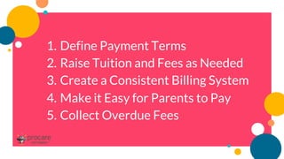 1. Define Payment Terms
2. Raise Tuition and Fees as Needed
3. Create a Consistent Billing System
4. Make it Easy for Parents to Pay
5. Collect Overdue Fees
 