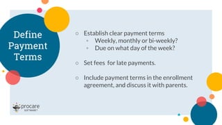 Define
Payment
Terms
○ Establish clear payment terms
◦ Weekly, monthly or bi-weekly?
◦ Due on what day of the week?
○ Set fees for late payments.
○ Include payment terms in the enrollment
agreement, and discuss it with parents.
 