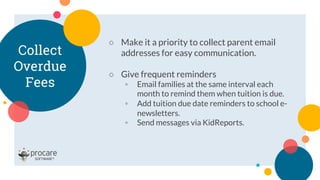 Collect
Overdue
Fees
○ Make it a priority to collect parent email
addresses for easy communication.
○ Give frequent reminders
◦ Email families at the same interval each
month to remind them when tuition is due.
◦ Add tuition due date reminders to school e-
newsletters.
◦ Send messages via KidReports.
 