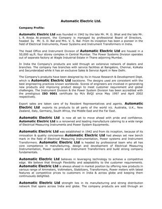 Automatic Electric Ltd.

Company Profile:

Automatic Electric Ltd was founded in 1942 by the late Mr. M. G. Bhat and the late Mr.
L. R. Aneja. At present, the Company is managed by professional Board of Directors,
headed by Mr. S. D. Bal and Mrs. V. S. Bal. From its inception has been a pioneer in the
field of Electrical Instruments, Power Systems and Instrument Transformers in India.

The Head Office and Instrument Division of Automatic Electric Ltd are housed in a
50,000 sq.ft. four storey complex in Central Mumbai. The Power Systems Division operates
out of separate factory at Wagle Industrial Estate in Thane adjoining Mumbai.

In India the Company's products are sold through an extensive network of dealers and
branches. The company has branches with service facilities at Bangalore, Chennai, Kolkata
and Secunderabad while it has an exclusive Sales & Service Agent in New Delhi.

The Company's products have been designed by its in-house Research & Development Dept.
which is Automatic Electric Ltd backbone. The designs used are consistent with the
best engineering practices known worldwide. Scores of engineers are involved in generating
new products and improving product design to meet customer requirement and global
challenges. The Instrument Division & the Power System Division has been accredited with
the prestigious ISO 9001 certificate by M/s BVQI since May 1997 and April 2002
respectively.

Export sales are taken care of by Resident Representatives and agents. Automatic
Electric Ltd exports its products to all parts of the world viz. Australia, U.K., New
Zealand, Italy, Germany, South Africa, the Middle East and the Far East.

Automatic Electric Ltd is now all set to move ahead with pride and confidence.
Automatic Electric Ltd is a renowned and leading manufacture catering to a wide range
of Electrical Measuring Instruments and Power System Equipments.

Automatic Electric Ltd was established in 1942 and from its inception, because of its
innovation & quality conciseness Automatic Electric Ltd had always set new bench
mark in the field of Electrical Measuring Instrumentation, Power systems and Instrument
Transformers. Automatic Electric Ltd is headed by professional team who all has
core competence in manufacturing, design and development of Electrical Measuring
Instrumentation, Power systems and Instrument Transformers and build strong company
fundamentals.

Automatic Electric Ltd believes in leveraging technology to achieve a competitive
edge. We believe that through Flexibility and adaptability to the customer requirements.
Automatic Electric Ltd is always ahead in market position by offering new products in
various range of Ammeters, Voltmeters, Stabilizers, Transformers, Power meters with latest
features at competitive prices to customers in India & across globe and keeping them
continuously delighted.

Automatic Electric Ltd strength lies in its manufacturing and strong distribution
network that spans across India and globe. The company products are sold through an
 