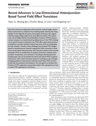 PROGRESS REPORT
1800569  (1 of 15) © 2018 WILEY-VCH Verlag GmbH & Co. KGaA, Weinheim
www.advelectronicmat.de
Recent Advances in Low-Dimensional Heterojunction-
Based Tunnel Field Effect Transistors
Yawei Lv, Wenjing Qin, Chunlan Wang, Lei Liao,* and Xingqiang Liu*
DOI: 10.1002/aelm.201800569
depleted silicon-on-insulator (FDSOI)
configuration.[5] However, because of the
60 mV dec−1 limitation in the subthreshold
swing (SS) of traditional MOSFETs,[6–8]
effective method to reduce supply voltage
is still under exploration.
Owing to the carriers’ band-to-band tun-
neling (BTBT) transport mechanism,[9–11]
the SS limitation can be conquered by
tunnel FETs (TFETs). It is believed that
TFETs based on ultrathin semiconducting
films or nanowires could achieve a 100-
fold power reduction over MOSFETs.[6]
Early TFETs made of bulk materials
suffer from low tunneling ability caused
by uniform band structures and rough
interfaces. The explosive expansion of
low-dimensional materials after the redis-
covery of graphene in 2004 has inspired
worldwide efforts on TFET designs based
on these materials because of their high
current densities,[12,13] easily modulated
electronic properties,[14,15] and clean sur-
faces and interfaces.[16,17] Furthermore,
they can be fabricated into heterojunctions
(HJs) via thickness, width, van der Waals (vdW) stacking, and
other engineering methods due to their unique quantum con-
finement properties. The introducing of HJs can improve the
on- and off-state behaviors of TFETs simultaneously, which has
become the research focus in recent years. For an example, the
high carrier mobilities in graphene make it very suitable for
source injector, which is called the Dirac source.[18,19] A vital
drawback of graphene is the absence of bandgap between its
conduction and valence bands, leading to large off-state cur-
rent (Ioff).[20]
Therefore, alternative insulation layer is needed,
resulting in an interlayer TFET structure (ITFET) together with
the graphene.[12,21–23]
The current on-to-off (Ion/Ioff) ratios in the
ITFETs have reached several decades now, much larger than
the original graphene’s.
Here, this progress report is devoted to introducing the TFET
designs based on low-dimensional material HJs. Before that,
the device physics of TFETs are introduced briefly (Figure  1).
Then, the HJ construction strategies developed in recent years
are studied (Figure  2a). Based on these HJs, different kinds
of TFETs are introduced, including lateral and vertical vdW HJ
TFETs, hot electron transistors (HETs), and Dirac-source FETs
(Figure 2b). After performance demonstrations, the emerging
problems towards these TFETs are studied (Figure 2c). The
potential solutions and improvements are also proposed
with the assistance of simulation and modeling methods
Since the continuous scaling down of the transistor channel length, extraor-
dinary improvement is achieved in the switching speed. However, the rising
leakage current degrades the power consumption seriously. In this regard,
reducing supply voltage might be the most effective method. This require-
ment can be fulfilled well by tunnel field-effect transistors (TFETs), because
carriers transport via a band-to-band tunneling manner in the TFETs. Relying
on the special transport mechanism, the TFETs often require band structure
modulations and steep interfaces without trap state, which are challenging
for bulk materials. Therefore, these challenges have boosted TFET designs
based on low-dimensional materials ranging from Si/Ge nanowires to state-
of-art van der Waals heterostructures. Here, the key concepts of the currently
developed TFETs are studied from the aspects of structure, material, trans-
portation characteristic, and mechanism. According to the heterojunction
bonding types, they can be divided into lateral and vertical TFETs in general.
Furthermore, other related transistors based on tunneling are also included.
Emerging problems and promotion methods toward these TFETs are intro-
duced with the assistance of simulations. The main goal is to introduce the
frontiers of TFET explorations and provide readers with a perspective on how
to realize TFET applications in the future.
Tunnel Field Effect Transistors
Dr. Y. Lv, Prof. L. Liao, Prof. X. Liu
School of Physics and Electronics
Hunan University
Changsha, Hunan 410082, P. R. China
E-mail: liaolei@whu.edu.cn; liuxq@hnu.edu.cn
Dr. W. Qin
School of Physics and Electronics
Hunan Normal University
Changsha, Hunan 410081, P. R. China
Prof. C. Wang
School of Science
Xi’an Polytechnic University
Xi’an 710048, China
1. Introduction
One of the key words for the next-generation complementary
metal-oxide-semiconductor (CMOS) field-effect transistors
(FETs) is “low power.” As the continuous scaling down of tech-
nology node, power consumption caused by leakage current,[1]
short channel effect (SCE),[2] and other technical issues have
been studied intensely. Many strategies have been proposed
to solve this problem, including Fin-FET structure,[3]
alterna-
tive materials such as GeSi and III–V compounds,[4]
and fully
Adv. Electron. Mater. 2018, 1800569
 