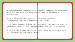 - Project-based learning is a dynamic approach to education
in which students actively participate in real-world
initiatives.
- It's hands-on, encouraging critical thinking,
cooperation, and problem-solving abilities.
- Students generally work on projects that require them to
research, develop, and present their findings or solutions.
- It's an excellent method to make learning more meaningful
and relevant to the actual world.
 