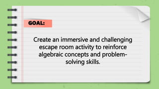 Create an immersive and challenging
escape room activity to reinforce
algebraic concepts and problem-
solving skills.
GOAL:
 