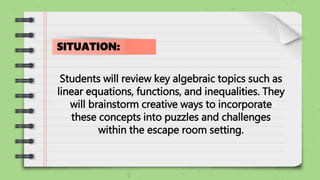 Students will review key algebraic topics such as
linear equations, functions, and inequalities. They
will brainstorm creative ways to incorporate
these concepts into puzzles and challenges
within the escape room setting.
SITUATION:
 