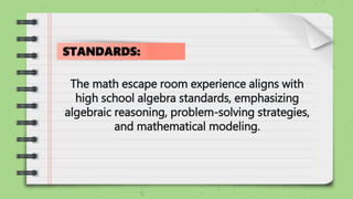 The math escape room experience aligns with
high school algebra standards, emphasizing
algebraic reasoning, problem-solving strategies,
and mathematical modeling.
STANDARDS:
 
