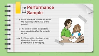 Performance
Sample
In this mode the teacher will assess
the students performance or the
product.
The teacher will let the students
pass a portfolio after the semester
or year.
In this condition, the teacher can
determine if the student's
performance is developing.
 