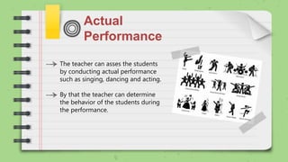 Actual
Performance
The teacher can asses the students
by conducting actual performance
such as singing, dancing and acting.
By that the teacher can determine
the behavior of the students during
the performance.
 
