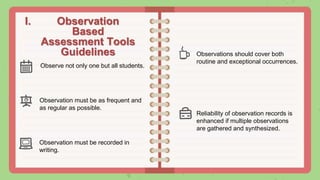 I. Observation
Based
Assessment Tools
Guidelines
Observation must be as frequent and
as regular as possible.
Observe not only one but all students.
Observation must be recorded in
writing.
Observations should cover both
routine and exceptional occurrences.
Reliability of observation records is
enhanced if multiple observations
are gathered and synthesized.
 