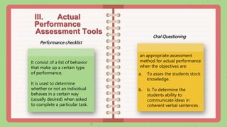 III. Actual
Performance
Assessment Tools
Oral Questioning
Performance checklist
It consist of a list of behavior
that make up a certain type
of performance.
It is used to determine
whether or not an individual
behaves in a certain way
(usually desired) when asked
to complete a particular task.
an appropriate assessment
method for actual performance
when the objectives are:
a. To asses the students stock
knowledge.
b. b. To determine the
students ability to
communicate ideas in
coherent verbal sentences.
 