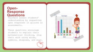 Teachers assess students’
understanding by requesting
open responses in quizzes or
assessments.
These questions encourage
students to explain their
mathematical thinking, show
their work using words,
symbols, diagrams, and more.
Open-
Response
Questions
 