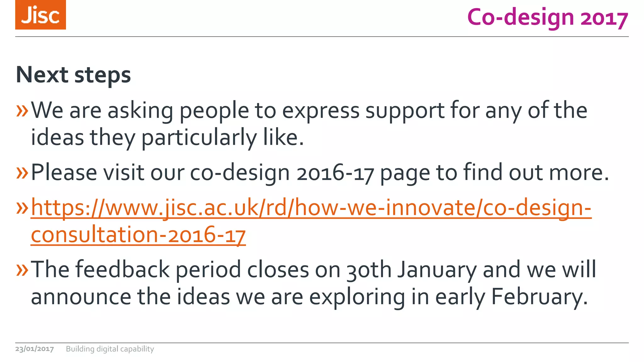 Co-design 2017
»We are asking people to express support for any of the
ideas they particularly like.
»Please visit our co-design 2016-17 page to find out more.
»https://www.jisc.ac.uk/rd/how-we-innovate/co-design-
consultation-2016-17
»The feedback period closes on 30th January and we will
announce the ideas we are exploring in early February.
Next steps
23/01/2017 Building digital capability
 
