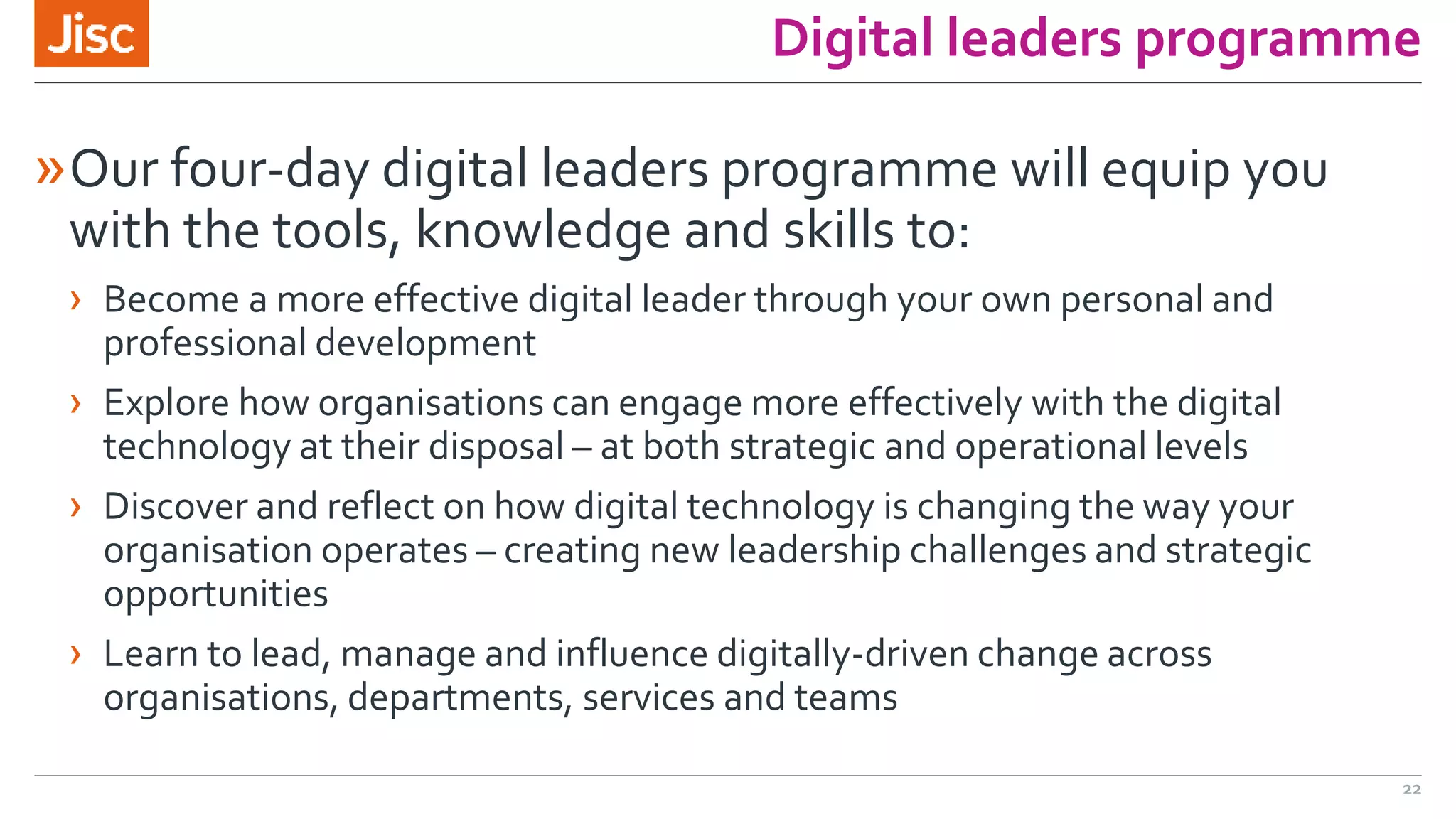 Digital leaders programme
»Our four-day digital leaders programme will equip you
with the tools, knowledge and skills to:
› Become a more effective digital leader through your own personal and
professional development
› Explore how organisations can engage more effectively with the digital
technology at their disposal – at both strategic and operational levels
› Discover and reflect on how digital technology is changing the way your
organisation operates – creating new leadership challenges and strategic
opportunities
› Learn to lead, manage and influence digitally-driven change across
organisations, departments, services and teams
22
 
