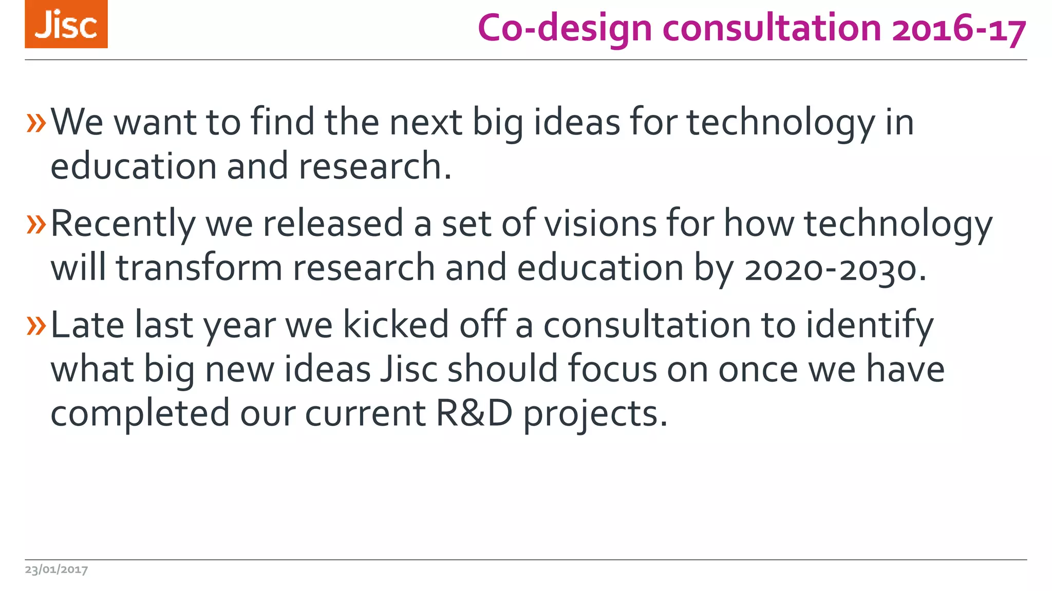 Co-design consultation 2016-17
»We want to find the next big ideas for technology in
education and research.
»Recently we released a set of visions for how technology
will transform research and education by 2020-2030.
»Late last year we kicked off a consultation to identify
what big new ideas Jisc should focus on once we have
completed our current R&D projects.
23/01/2017
 