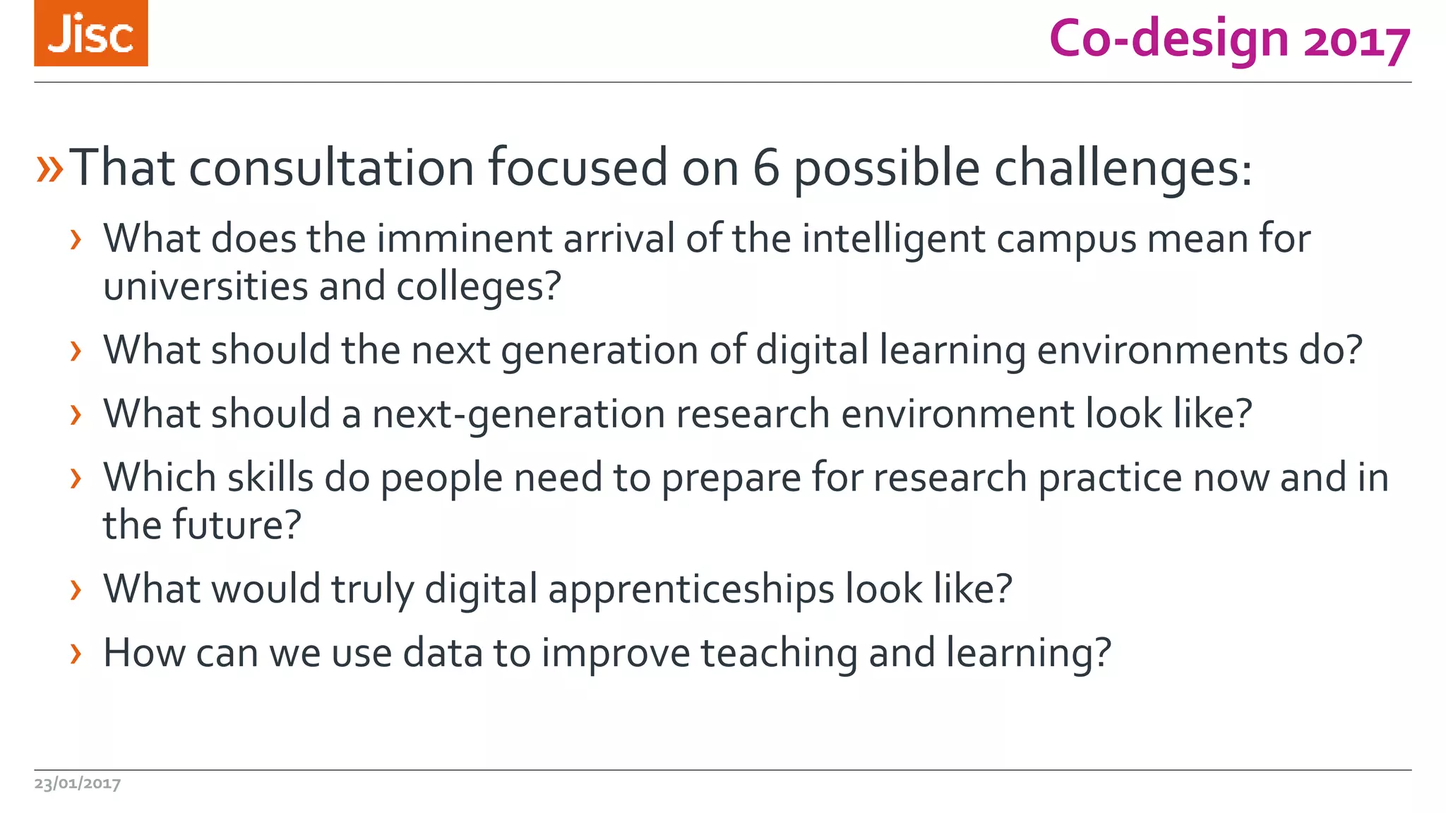 Co-design 2017
»That consultation focused on 6 possible challenges:
› What does the imminent arrival of the intelligent campus mean for
universities and colleges?
› What should the next generation of digital learning environments do?
› What should a next-generation research environment look like?
› Which skills do people need to prepare for research practice now and in
the future?
› What would truly digital apprenticeships look like?
› How can we use data to improve teaching and learning?
23/01/2017
 