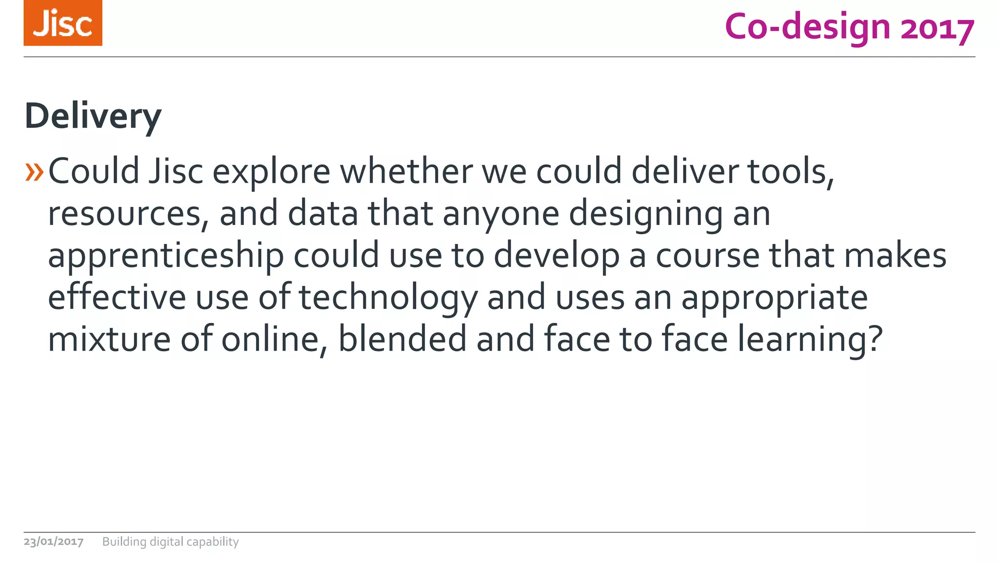 Co-design 2017
»Could Jisc explore whether we could deliver tools,
resources, and data that anyone designing an
apprenticeship could use to develop a course that makes
effective use of technology and uses an appropriate
mixture of online, blended and face to face learning?
Delivery
23/01/2017 Building digital capability
 