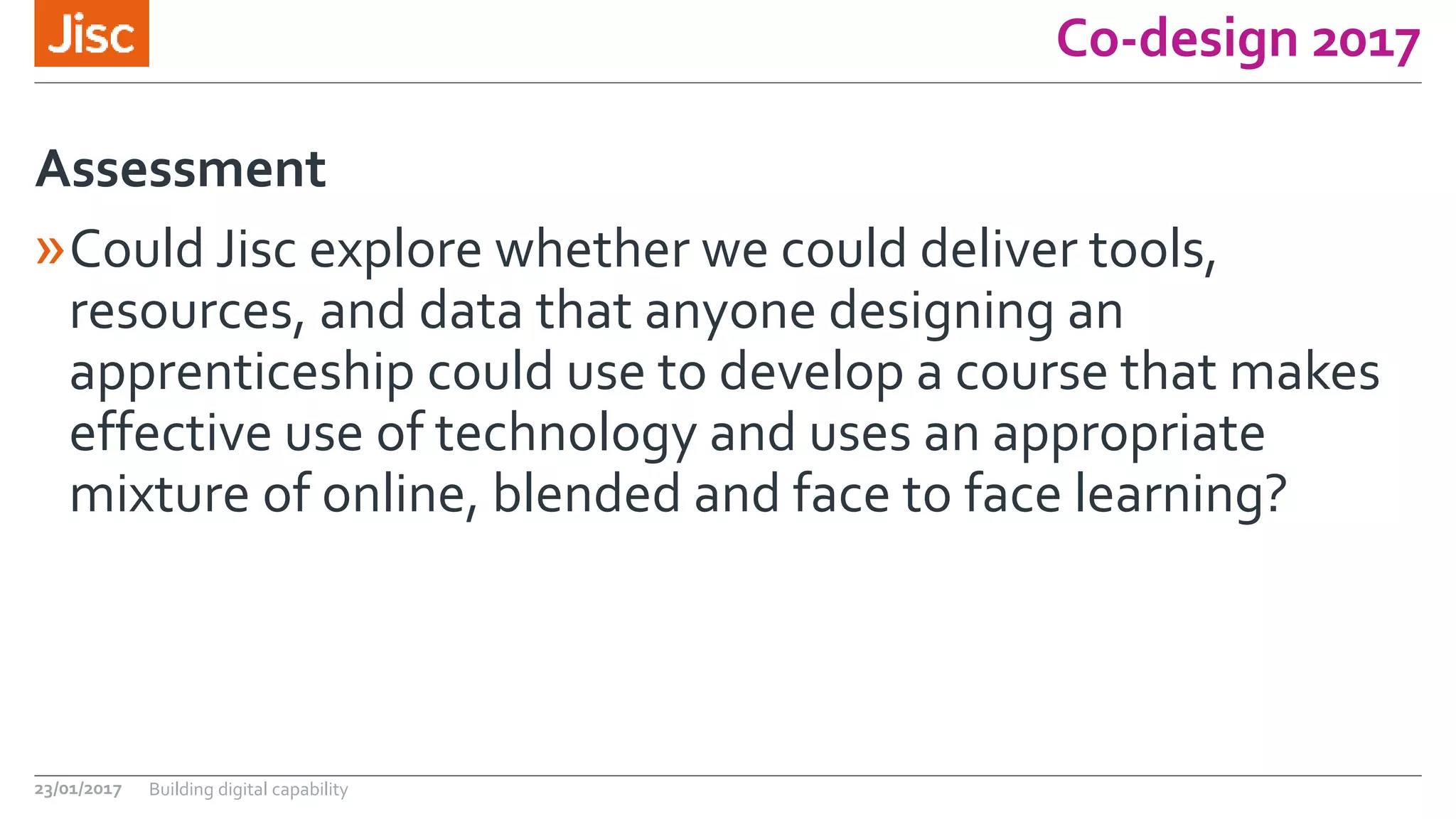 Co-design 2017
»Could Jisc explore whether we could deliver tools,
resources, and data that anyone designing an
apprenticeship could use to develop a course that makes
effective use of technology and uses an appropriate
mixture of online, blended and face to face learning?
Assessment
23/01/2017 Building digital capability
 