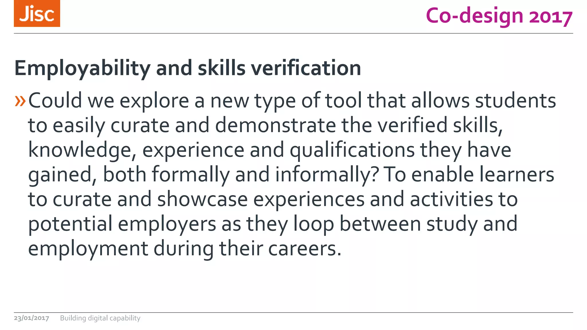 Co-design 2017
»Could we explore a new type of tool that allows students
to easily curate and demonstrate the verified skills,
knowledge, experience and qualifications they have
gained, both formally and informally?To enable learners
to curate and showcase experiences and activities to
potential employers as they loop between study and
employment during their careers.
Employability and skills verification
23/01/2017 Building digital capability
 
