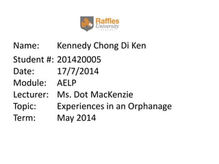 Name: Kennedy Chong Di Ken
Student #: 201420005
Date: 17/7/2014
Module: AELP
Lecturer: Ms. Dot MacKenzie
Topic: Experiences in an Orphanage
Term: May 2014
 