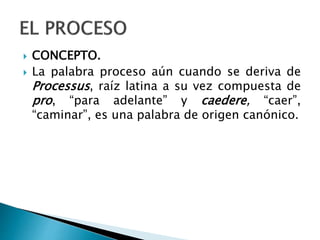  CONCEPTO.
 La palabra proceso aún cuando se deriva de
Processus, raíz latina a su vez compuesta de
pro, “para adelante” y caedere, “caer”,
“caminar”, es una palabra de origen canónico.
 