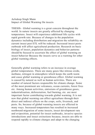 Aelsdeep Singh Mann
Impact of Global Warming On insects
THESIS- Global warming is a great concern throughout the
world. In nature insects are greatly affected by changing
temperature. Insect will experience additional life cycles with
rapid growth rate. Because of changes in the population
dynamics including distribution and migration the reliability on
current insect pest ETL will be reduced. Increased insect pests
outbreak will affect agricultural production. Research on basic
biology of insect, population dynamics and behavior patterns
should be focused to ascertain the effect of global warming on
insect behavior Because the insects serve as a warning for other
global warming effects.
Generally global warming refers to an increase in average
global temperatures. There are many gases like nitrous oxide,
methane, nitrogen in atmosphere which keeps the earth warm
and cause global warming or greenhouse effect. Global warming
is caused by natural as well as human activities. There are
number of natural factors responsible for climate change. Some
of the most prominent are volcanoes, ocean currents, forest fires
etc. Among human activities, emissions of greenhouse gases,
industrialization, deforestation, fuel burning, etc. are most
important factor contributing towards global warming. It is not
new that global warming can affect agriculture through their
direct and indirect effects on the crops, soils, livestock, and
pests. So, because of global warming insects are effected in
many ways. Increased temperature has resulted in increased
northward migration of some insects, insect development rate
and oviposition, potential for insect outbreaks, invasive species
introductions and insect extinctions because, insects are able to
respond rapidly to climate changes and adapt to the changing
 